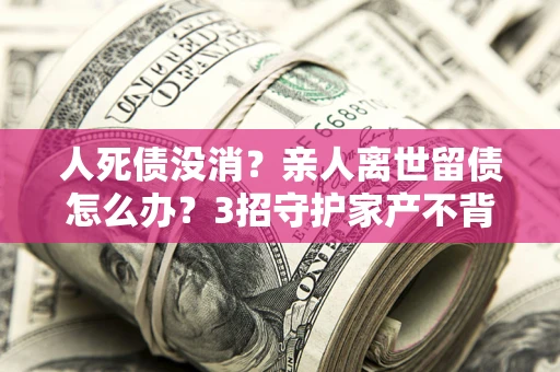 北京人死债没消？亲人离世留债怎么办？3招守护家产不背锅