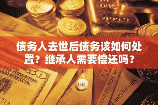 北京债务人去世后债务该如何处置？继承人需要偿还吗？
