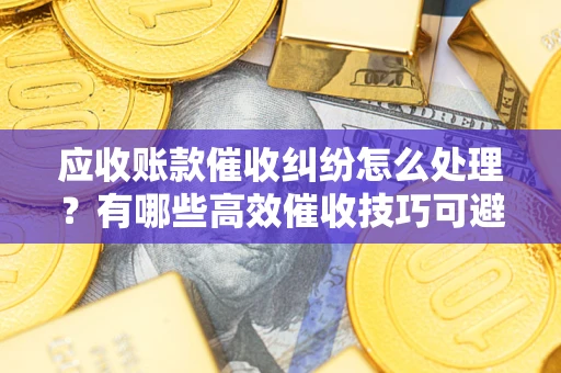 北京应收账款催收纠纷怎么处理？有哪些高效催收技巧可避免坏账？